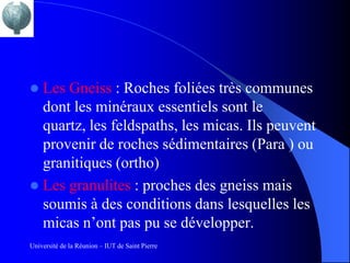  Les Gneiss : Roches foliées très communes
  dont les minéraux essentiels sont le
  quartz, les feldspaths, les micas. Ils peuvent
  provenir de roches sédimentaires (Para ) ou
  granitiques (ortho)
 Les granulites : proches des gneiss mais
  soumis à des conditions dans lesquelles les
  micas n’ont pas pu se développer.
Université de la Réunion – IUT de Saint Pierre
 