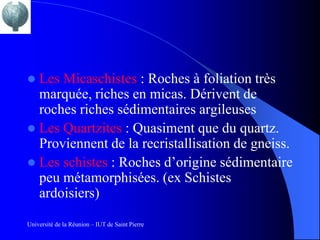  Les Micaschistes : Roches à foliation très
  marquée, riches en micas. Dérivent de
  roches riches sédimentaires argileuses
 Les Quartzites : Quasiment que du quartz.
  Proviennent de la recristallisation de gneiss.
 Les schistes : Roches d’origine sédimentaire
  peu métamorphisées. (ex Schistes
  ardoisiers)

Université de la Réunion – IUT de Saint Pierre
 