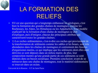 LA FORMATION DES
                   RELIEFS
   S'il est une question qui a longtemps embarassé les géologues, c'est
    bien la formation des grandes chaînes de montagnes, comme les
    Rocheuses, les Alpes, les Himalayas ou les Appalaches. Tout modèle
    explicatif de la formation d'une chaîne de montagnes se doit
    d'expliquer, puis d'intégrer, chacun des principaux attributs qui
    caractérisent toutes les grandes chaînes.
   1) Les roches sédimentaires, c'est-à-dire ces roches qui proviennent de
    la transformation de sédiments comme les sables et les boues, sont très
    abondantes dans les chaînes de montagnes et contiennent des fossiles
    d'organismes marins, ce qui implique que les sédiments dont elles sont
    dérivées se sont déposés dans un milieu marin; de plus, leur
    composition montre qu'une grande partie de ces sédiments se sont
    déposés dans un bassin océanique. Première conclusion: avant de se
    retrouver dans une chaîne de montagnes, tout le matériel sédimentaire
    se trouvait dans un océan.
Université de la Réunion – IUT de Saint Pierre
 