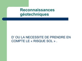 Reconnaissances
géotechniques
D’ OU LA NECESSITE DE PRENDRE EN
COMPTE LE « RISQUE SOL » .
 