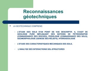 Reconnaissances
géotechniques
 LA GEOTECHNIQUE COMPREND
– L'ETUDE DES SOLS D'UN POINT DE VUE DESCRIPTIF. IL S’AGIT DE
GEOLOGIE PURE IMPLIQUANT DES NOTIONS DE PETROGRAPHIE
(CONNAISSANCE DES ROCHES), PEDOLOGIE (CONNAISSANCE DES SOLS),
GEOMORPHOLOGIE (GENESE DES RELIEFS), HYDROGEOLOGIE
– L'ETUDE DES CARACTERISTIQUES MECANIQUES DES SOLS,
– L'ANALYSE DES INTERACTIONS SOL-STRUCTURES
 