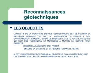 Reconnaissances
géotechniques
 LES OBJECTIFS
L'OBJECTIF DE LA DEMARCHE D'ETUDE GEOTECHNIQUE EST DE FOURNIR LA
MEILLEURE REPONSE QUI SOIT A L'ADEQUATION DU PROJET A SON
ENVIRONNEMENT IMMEDIAT, SINON DE DRESSER LA LISTE AUSSI EXHAUSTIVE
QUI SOIT DES TECHNIQUES ET METHODES A METTRE EN OEUVRE POUR
GARANTIR
D'ABORD LA FAISABLITE D'UN PROJET
ENSUITE SA STABILITE ET SA PERENNITE DANS LE TEMPS.
IL EST INDISPENSABLE DE FOURNIR AU PROJETEUR OU AU MAITRE D‘OEUVRE
LES ELEMENTS DE CHOIX ET DIMENSIONNEMENT DES STRUCTURES.
 