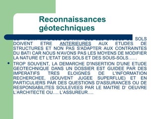 Reconnaissances
géotechniques
 CE POINT IMPLIQUE DE FAIT QUE LES ETUDES DE SOLS
DOIVENT ETRE ANTERIEURES AUX ETUDES DE
STRUCTURES ET NON PAS S'ADAPTER AUX CONTRAINTES
DU BATI CAR NOUS N'AVONS PAS LES MOYENS DE MODIFIER
LA NATURE ET L'ETAT DES SOLS ET DES SOUS-SOLS……
 TROP SOUVENT, LA DEMARCHE D'INSERTION D'UNE ETUDE
GEOTECHNIQUE DANS UN DOSSIER EST GUIDEE PAR DES
IMPERATIFS TRES ELOIGNES DE L'INFORMATION
RECHERCHEE, (SOUVENT JUGEE SUPERFLUE) ET EN
PARTICULIERS PAR DES QUESTIONS D'ASSURANCES OU DE
RESPONSABILITES SOULEVEES PAR LE MAITRE D‘ OEUVRE
L’ARCHITECTE OU…. L’ASSUREUR….
 