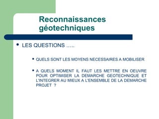 Reconnaissances
géotechniques
 LES QUESTIONS …..
 QUELS SONT LES MOYENS NECESSAIRES A MOBILISER
 A QUELS MOMENT IL FAUT LES METTRE EN OEUVRE
POUR OPTIMISER LA DEMARCHE GEOTECHNIQUE ET
L'INTEGRER AU MIEUX A L'ENSEMBLE DE LA DEMARCHE
PROJET ?
 