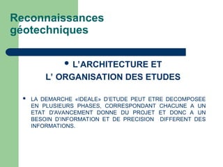 Reconnaissances
géotechniques
 L’ARCHITECTURE ET
L’ ORGANISATION DES ETUDES
 LA DEMARCHE «IDEALE» D‘ETUDE PEUT ETRE DECOMPOSEE
EN PLUSIEURS PHASES, CORRESPONDANT CHACUNE A UN
ETAT D'AVANCEMENT DONNE DU PROJET ET DONC A UN
BESOIN D’INFORMATION ET DE PRECISION DIFFERENT DES
INFORMATIONS.
 