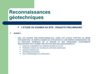 Reconnaissances
géotechniques
 L'ETUDE OU EXAMEN DU SITE - ENQUETE PRELIMINAIRE
 QUAND ?
– DES LES PHASES PRE-OPERATIONNELLES, VOIRE LES LEVEES D'OPTION OU MEME
D'ACQUISITION, UN SIMPLE EXAMEN DU SITEASSOCIE A UNE BONNE CONNAISSANCE DE
LA GEOLOGIE GENERALE DE LA REGION ET DES PROBLEMES COURAMMENT
RENCONTRES PEUT PERMETTRE D'EVI'IER BIEN DES DESAGREMENTS :
 -ZONES DE GLISSEMENTS DE TERRAINS ANCIENS OU ACTIFS,
 -PRESENCE CONNUE DE CAVERNES OU DE POCHE KARSTIQUES,
 -RISQUES D'INONDATION
 -ANCIENNES DECHARGES
 -SOLS COMPRESSIBLES OU GONFLANTS......
 