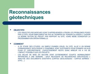 Reconnaissances
géotechniques
 OBJECTIFS
– LES OBJECTIFS RECHERCHES SONT D’APPREHENDER A PRIORI LES PROBLEMES POSES
PAR LE SITE; POUR SIMPLEMENT NE PAS SE TROMPER DE TERRAIN OU AIDER A CHOISIR
LA BONNE OPTION DE PROJET PAR RAPPORT AU SITE, VOIRE MEME D'ORIENTER LA
PROGRAMMATION OPERATIONNELLE.
 COMMENT
– A CE STADE DES ETUDES, UN SIMPLE EXAMEN VISUEL DU SITE, ALLIE A UN BONNE
CONNAISSANCE GEOLOGIQUE D 'ENSEMBLE SONT SUFFISANTS POUR DONNER UN AVIS
CLAIR ET CIRCONSTANCIE. L'NVESTISSEMENT RESTE DONC MINEUR VIS A VIS DE
L’IMPACT POSSIBLE SUR LES PROJETS .
– LES DELAIS DE MISE EN OEUVRE SONT EXTREMEMENT COURTS -NORMALEMENT
INFERIEURS A UNE SEMAINE - SAUF NECESSITE DE RECHERCHES SPECIFIQUES (-
ANALYSE DES DOCUMENTS EXISTANTS (CARTES GEOLOGIQUES - CARTES ZERMOS -
STPC....)
 