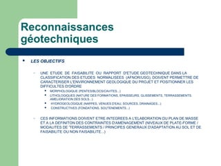 Reconnaissances
géotechniques
 LES OBJECTIFS
– UNE ETUDE DE FAISABILITE OU RAPPORT D'ETUDE GEOTECHNIQUE DANS LA
CLASSIFICATION DES ETUDES NORMALISEES (AFNOR/USG), DOIVENT PERMETTRE DE
CARACTERISER L'ENVIRONNEMENT GEOLOGIQUE DU PROJET ET POSITIONNER LES
DIFFICULTES D'ORDRE
 MORPHOLOGIQUE (PENTES/BLOCS/CAVITES...)
 LITHOLOGIQUES (NATURE DES FORMATIONS, EPAISSEURS, GLISSEMENTS, TERRASSEMENTS,
AMELIORATION DES SOLS...)
 HYDROGEOLOGIQUE (NAPPES, VENUES D'EAU, SOURCES, DRAINAGES...)
 CONSTRUCTIVES (FONDATIONS, SOUTENEMENTS...)
– CES INFORMATIONS DOIVENT ETRE INTEGREES A L'ELABORATION DU PLAN DE MASSE
ET A LA DEFINITON DES CONTRAINTES D'AMENAGEMENT (NIVEAUX DE PLATE-FORME /
MODALITES DE 'TERRASSEMENTS / PRINCIPES GENERAUX D'ADAPTATION AU SOL ET DE
FAISABILITE OU NON FAISABILITE...)
 