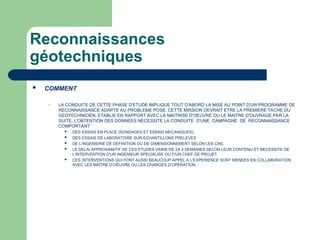 Reconnaissances
géotechniques
 COMMENT
– LA CONDUITE DE CETTE PHASE D'ETUDE IMPLIQUE TOUT D'ABORD LA MISE AU POINT D'UN PROGRAMME DE
RECONNAISSANCE ADAPTE AU PROBLEME POSE. CETTE MISSION DEVRAIT ETRE LA PREMIERE TACHE DU
GEOTECHNICIEN, ETABLIE EN RAPPORT AVEC LA MAITRISE D'OEUVRE OU LE MAITRE D'OUVRAGE.PAR LA
SUITE, L'OBTENTION DES DONNEES NECESSITE LA CONDUITE D'UNE CAMPAGNE DE RECONNAISSANCE
COMPORTANT
 DES ESSAIS EN PLACE (SONDAGES ET ESSAIS MECANIQUES)
 DES ESSAIS DE LABORATOIRE SUR ECHANTILLONS PRELEVES
 DE L'INGENIERIE DE DEFINITION OU DE DIMENSIONNEMENT SELON LES CAS.
 LE DELAI APPROXIMATIF DE CES ETUDES VARIE DE 2A 3 SEMAINES SELON LEUR CONTENU ET NECESSITE DE
L'INTERVENTION D'UN INGENIEUR SPECIALISE OU D'UN CHEF DE PROJET.
 CES INTERVENTIONS QUI FONT AUSSI BEAUCOUP APPEL A L'EXPERIENCE SONT MENEES EN COLLABORATION
AVEC LES MAÎTRE D’OEUVRE OU LES CHARGES D’OPERATION.
 