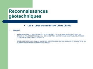 Reconnaissances
géotechniques
 LES ETUDES DE DEFINITION OU DE DETAIL
 QUAND ?
– A PARTIR DE L'APS ET JUSQU'AU PROJET DE DEFINITION ET AU D.C.E ( MAIS AVANT LE D.C.E!!!!!), LES
ETUDES DE PROJET GEOTECHNIQUE OU DE CONCEPTION GEOTECHNIQUE CONSTITUENT EN PRINCIPE
LE GROS MORCEAU D'UN ETUDE DE SOLS.
– CELLE-CI EST A REALISER DANS LE CADRE DES OPERATIONS DE MAITRISE D'OEUVRE ET DOIVENT ETRE UN
ELEMENT IMPORTANT DE LA DEFINITION DU PROJET.
 