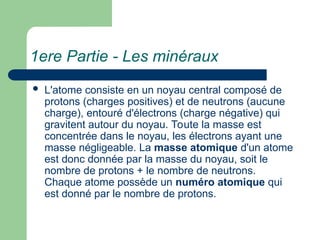 1ere Partie - Les minéraux
 L'atome consiste en un noyau central composé de
protons (charges positives) et de neutrons (aucune
charge), entouré d'électrons (charge négative) qui
gravitent autour du noyau. Toute la masse est
concentrée dans le noyau, les électrons ayant une
masse négligeable. La masse atomique d'un atome
est donc donnée par la masse du noyau, soit le
nombre de protons + le nombre de neutrons.
Chaque atome possède un numéro atomique qui
est donné par le nombre de protons.
 