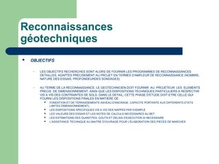 Reconnaissances
géotechniques
 OBJECTIFS
– LES OBJECTIFS RECHERCHES SONT ALORS DE FOURNIR LES PROGRAMMES DE RECONNAISSANCES
DETAILLES, ADAPTES PRECISEMENT AU PROJET EN TERMES D'AMPLEUR DE RECONNAISSANCE (NOMBRE,
NATURE DES ESSAIS, PROFONDEURDES SONDAGES)
– AU TERME DE LA RECONNAISSANCE, LE GEOTECHNICIEN DOIT FOURNIR AU PROJETEUR LES ELEMENTS
PRECIS DE DIMENSIONNEMENT, AINSI QUE LES DISPOSITIONS TECHNIQUES PARTICULIERS A RESPECThR
VIS A VIS DES CONTRAINTES DE SOLS. DANS LE DETAIL, CETTE PHASE D'ETUDE DOIT ETRE CELLE QUI
FOURNI LES DISPOSITIONS FINALES EN MATIERE DE
 FONDATION ET DE TERRASSEMENTS (NIVEAU D'ANCRAGE, CAPACITE PORTANTE AUX DIFFERENTS ETATS
LIMITES DIMENSIONNEMENT),
 LES DISPOSITIONS SPECIFIQUES VIS A VIS DES NAPPES PAR EXEMPLE
 LES VALEURS DES ESSAIS ET LES NOTES DE CALCULS NECESSAIRES AU BET
 LES ESTIMATIONS DES QUANTITES, COUTS ET DELAIS D'EXECUTION SI NECESSAIRE
 L'ASSISTANCE TECHNIQUE AU MAITRE D'OUVRAGE POUR L'ELABORATION DES PIECES DE MARCHES
 