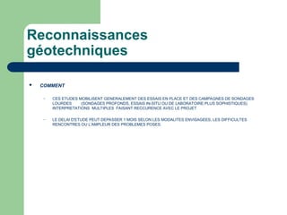 Reconnaissances
géotechniques
 COMMENT
– CES ETUDES MOBILISENT GENERALEMENT DES ESSAIS EN PLACE ET DES CAMPAGNES DE SONDAGES
LOURDES (SONDAGES PROFONDS, ESSAIS IN-SITU OU DE LABORATOIRE PLUS SOPHISTIQUES)
INTERPRETATIONS MULTIPLES FAISANT RECCURENCE AVEC LE PROJET
– LE DELAI D'ETUDE PEUT DEPASSER 1 MOIS SELON LES MODALITES ENVISAGEES, LES DIFFICULTES
RENCONTRES OU L'AMPLEUR DES PROBLEMES POSES.
 