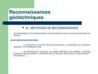 Reconnaissances
géotechniques
 B - METHODES DE RECONNAISSANCE
UN PROGRAMME DE RECONNAISSANCES GEOTECHNIQUES POSE PLUSIEURS QUESTIONS AU
DEPART :
 NATURE DES INVESTIGATIONS
LA QUESTION DE NATURE DES INVESTIGATIONS VA DEPENDRE DU CONTEXTE
GENERAL ET DU PROBLEME POSE
ON RETROUVERA TOUJOURS LES MÊME METHODES EN GENERAL. CERTAINS
DOSSIERS NECESSITERONT L’INTERVENTION DE MOYENS SPECIALISES (GEOPHYSIQUES -
DIAGRAPHIES ...)
 