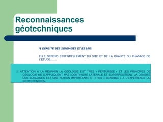 Reconnaissances
géotechniques
 DENSITE DES SONDAGES ET ESSAIS
ELLE DEPEND ESSENTIELLEMENT DU SITE ET DE LA QUALITE DU PHASAGE DE
L’ETUDE…….
 ATTENTION A LA REUNION LA GEOLOGIE EST TRES « PERTURBEE » ET LES PRINCIPES DE
GEOLOGIE NE S’APPLIQUENT PAS (CONTINUITE LATERALE ET SUPERPOSITION). LA DENSITE
DES SONDAGES EST UNE NOTION IMPORTANTE ET TRES « SENSIBLE » A L’EXPERIENCE DU
GEOTECHNICIEN.
 
