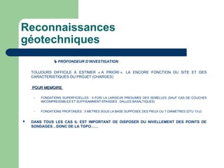 Reconnaissances
géotechniques
 PROFONDEUR D’INVESTIGATION
TOUJOURS DIFFICILE A ESTIMER « A PRIORI ». LA ENCORE FONCTION DU SITE ET DES
CARACTERISTIQUES DU PROJET (CHARGES)
POUR MEMOIRE
POUR MEMOIRE
– FONDATIONS SUPERFICIELLES : 5 FOIS LA LARGEUR PRESUMEE DES SEMELLES (SAUF CAS DE COUCHES
IMCOMPRESSIBLES ET SUFFISAMMENT EPAISSES : DALLES BASALTIQUES)
– FONDATIONS PROFONDES : 5 METRES SOUS LA BASE SUPPOSEE DES PIEUX OU 7 DIAMETRES (DTU 13-2)
 DANS TOUS LES CAS IL EST IMPORTANT DE DISPOSER DU NIVELLEMENT DES POINTS DE
SONDAGES…DONC DE LA TOPO……
 