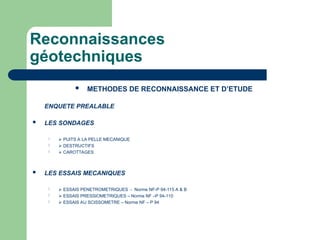 Reconnaissances
géotechniques
 METHODES DE RECONNAISSANCE ET D’ETUDE
ENQUETE PREALABLE
 LES SONDAGES
  PUITS A LA PELLE MECANIQUE
  DESTRUCTIFS
  CAROTTAGES
 LES ESSAIS MECANIQUES
  ESSAIS PENETROMETRIQUES - Norme NF-P 94-115 A & B
  ESSAIS PRESSIOMETRIQUES – Norme NF –P 94-110
  ESSAIS AU SCISSOMETRE – Norme NF – P 94
 