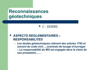 Reconnaissances
géotechniques
 C - DIVERS
 ASPECTS REGLEMENTAIRES –
RESPONSABILITES
– Les études géotechniques relèvent des articles 1792 et
suivant du code civil…..(contrats de louage d’ouvrage)
– La responsabilité du MO est engagée dans le choix de
son prestataire……
 