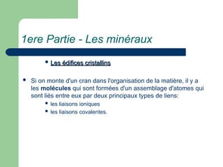 1ere Partie - Les minéraux
 Les édifices cristallins
Les édifices cristallins
 Si on monte d'un cran dans l'organisation de la matière, il y a
les molécules qui sont formées d'un assemblage d'atomes qui
sont liés entre eux par deux principaux types de liens:
 les liaisons ioniques
 les liaisons covalentes.
 