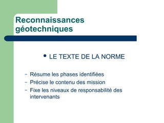 Reconnaissances
géotechniques
 LE TEXTE DE LA NORME
– Résume les phases identifiées
– Précise le contenu des mission
– Fixe les niveaux de responsabilité des
intervenants
 