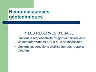 Reconnaissances
géotechniques
 LES RESERVES D’USAGE
– Limitent la responsabilité du géotechnicien vis à
vis des informations qu’il a eu a sa disposition,
– Limitent les conditions d’utilisation des rapports
d’etudes.
 