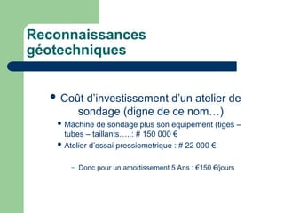 Reconnaissances
géotechniques
 Coût d’investissement d’un atelier de
sondage (digne de ce nom…)
 Machine de sondage plus son equipement (tiges –
tubes – taillants…..: # 150 000 €
 Atelier d’essai pressiometrique : # 22 000 €
– Donc pour un amortissement 5 Ans : €150 €/jours
 