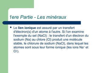 1ere Partie - Les minéraux
 Le lien ionique est assuré par un transfert
d'électron(s) d'un atome à l'autre. Si l’on examine
l'exemple du sel (NaCl) : le transfert d'un électron du
sodium (Na) au chlore (Cl) produit une molécule
stable, le chlorure de sodium (NaCl), dans lequel les
atomes sont sous leur forme ionique (les ions Na+
et
Cl-
).
 