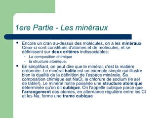 1ere Partie - Les minéraux
 Encore un cran au-dessus des molécules, on a les minéraux.
Ceux-ci sont constitués d'atomes et de molécules, et se
définissent sur deux critères indissociables:
– La composition chimique
– la structure atomique.
 En simplifiant, on peut dire que le minéral, c'est la matière
ordonnée. Le minéral halite est un exemple simple qui illustre
bien la dualité de la définition de l'espèce minérale. Sa
composition chimique est NaCl, le chlorure de sodium (le sel
de table!). Le minéral halite possède une structure atomique
déterminée qu'on dit cubique. On l'appelle cubique parce que
l'arrangement des atomes, en alternance régulière entre les Cl
et les Na, forme une trame cubique
 