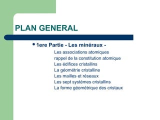 PLAN GENERAL
1ere Partie - Les minéraux -
Les associations atomiques
rappel de la constitution atomique
Les édifices cristallins
La géométrie cristalline
Les mailles et réseaux
Les sept systèmes cristallins
La forme géométrique des cristaux
 