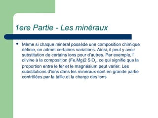 1ere Partie - Les minéraux
 Même si chaque minéral possède une composition chimique
définie, on admet certaines variations. Ainsi, il peut y avoir
substitution de certains ions pour d'autres. Par exemple, l’
olivine à la composition (Fe,Mg)2 SiO2
, ce qui signifie que la
proportion entre le fer et le magnésium peut varier. Les
substitutions d'ions dans les minéraux sont en grande partie
contrôlées par la taille et la charge des ions
 