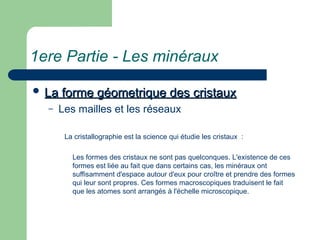 1ere Partie - Les minéraux
 La forme géometrique des cristaux
La forme géometrique des cristaux
– Les mailles et les réseaux
La cristallographie est la science qui étudie les cristaux :
Les formes des cristaux ne sont pas quelconques. L'existence de ces
formes est liée au fait que dans certains cas, les minéraux ont
suffisamment d'espace autour d'eux pour croître et prendre des formes
qui leur sont propres. Ces formes macroscopiques traduisent le fait
que les atomes sont arrangés à l'échelle microscopique.
 