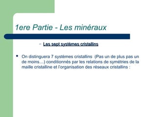 1ere Partie - Les minéraux
– Les sept systèmes cristallins
Les sept systèmes cristallins
 On distinguera 7 systèmes cristallins (Pas un de plus pas un
de moins…) conditionnés par les relations de symétries de la
maille cristalline et l’organisation des réseaux cristallins :
 