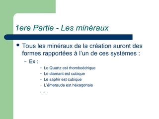 1ere Partie - Les minéraux
 Tous les minéraux de la création auront des
formes rapportées à l’un de ces systèmes :
– Ex :
– Le Quartz est rhomboédrique
– Le diamant est cubique
– Le saphir est cubique
– L’émeraude est héxagonale
……
 