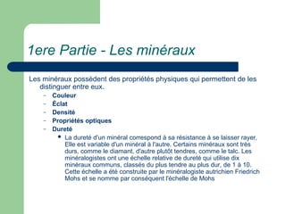 1ere Partie - Les minéraux
Les minéraux possèdent des propriétés physiques qui permettent de les
distinguer entre eux.
– Couleur
– Éclat
– Densité
– Propriétés optiques
– Dureté
 La dureté d'un minéral correspond à sa résistance à se laisser rayer.
Elle est variable d'un minéral à l'autre. Certains minéraux sont très
durs, comme le diamant, d'autre plutôt tendres, comme le talc. Les
minéralogistes ont une échelle relative de dureté qui utilise dix
minéraux communs, classés du plus tendre au plus dur, de 1 à 10.
Cette échelle a été construite par le minéralogiste autrichien Friedrich
Mohs et se nomme par conséquent l'échelle de Mohs
 
