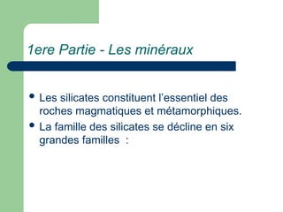 1ere Partie - Les minéraux
 Les silicates constituent l’essentiel des
roches magmatiques et métamorphiques.
 La famille des silicates se décline en six
grandes familles :
 