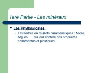 1ere Partie - Les minéraux
 Les Phyllosilicates
Les Phyllosilicates
– Tétraèdres en feuillets caractéristiques : Micas,
Argiles, ….qui leur confère des propriétés
absorbantes et plastiques
 