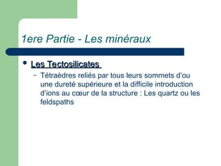 1ere Partie - Les minéraux
 Les Tectosilicates
Les Tectosilicates
– Tétraèdres reliés par tous leurs sommets d’ou
une dureté supérieure et la difficile introduction
d’ions au cœur de la structure : Les quartz ou les
feldspaths
 