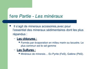 1ere Partie - Les minéraux
 Il s’agit de mineraux accesoires,avec pour
l’essentiel des mineraux sédimentaires dont les plus
répandus :
– Les chlorures :
Les chlorures :
 Formés par évaporation en milieu marin ou lacustre. Le
plus commun est le sel gemme
– Les Sulfures :
Les Sulfures :
 Minéraux de minerais… Ex Pyrite (FeS), Galène (PbS).
 
