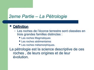 2eme Partie – La Pétrologie
 Définition
Définition
– Les roches de l’écorce terrestre sont classées en
trois grandes familles distinctes :
 Les roches Magmatiques
 Les roches sédimentaires
 Les roches métamorphiques.
La pétrologie est la science descriptive de ces
roches , de leurs origines et de leur
évolution.
 