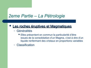 2eme Partie – La Pétrologie
 Les roches éruptives et Magmatiques
Les roches éruptives et Magmatiques
– Généralités
 Elles présentent en commun la particularité d’être
issues de la consolidation d’un Magma, c’est à dire d’un
liquide renfermant des cristaux en proportions variables
– Classification
 