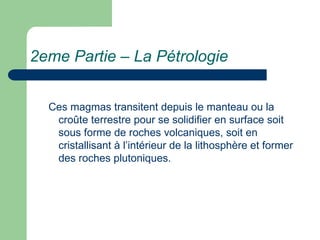 2eme Partie – La Pétrologie
Ces magmas transitent depuis le manteau ou la
croûte terrestre pour se solidifier en surface soit
sous forme de roches volcaniques, soit en
cristallisant à l’intérieur de la lithosphère et former
des roches plutoniques.
 