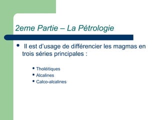 2eme Partie – La Pétrologie
 Il est d’usage de différencier les magmas en
trois séries principales :
 Tholéitiques
 Alcalines
 Calco-alcalines
 