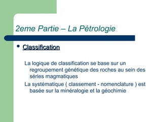 2eme Partie – La Pétrologie
 Classification
Classification
La logique de classification se base sur un
regroupement génétique des roches au sein des
séries magmatiques
La systématique ( classement - nomenclature ) est
basée sur la minéralogie et la géochimie
 