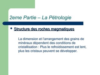 2eme Partie – La Pétrologie
 Structure des roches magmatiques
Structure des roches magmatiques
La dimension et l’arrangement des grains de
minéraux dépendent des conditions de
cristallisation : Plus le refroidissement est lent,
plus les cristaux peuvent se développer.
 