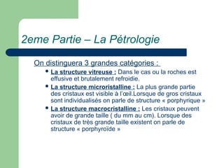 2eme Partie – La Pétrologie
On distinguera 3 grandes catégories :
 La structure vitreuse : Dans le cas ou la roches est
effusive et brutalement refroidie.
 La structure microristalline : La plus grande partie
des cristaux est visible à l’œil.Lorsque de gros cristaux
sont individualisés on parle de structure « porphyrique »
 La structure macrocristalline : Les cristaux peuvent
avoir de grande taille ( du mm au cm). Lorsque des
cristaux de très grande taille existent on parle de
structure « porphyroïde »
 