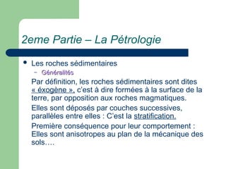 2eme Partie – La Pétrologie
 Les roches sédimentaires
– Généralités
Généralités
Par définition, les roches sédimentaires sont dites
« éxogène », c’est à dire formées à la surface de la
terre, par opposition aux roches magmatiques.
Elles sont déposés par couches successives,
parallèles entre elles : C’est la stratification.
Première conséquence pour leur comportement :
Elles sont anisotropes au plan de la mécanique des
sols….
 