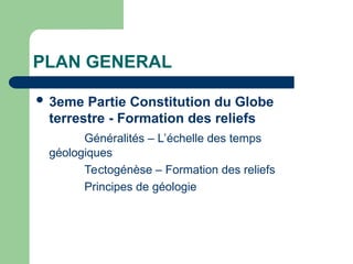 PLAN GENERAL
 3eme Partie Constitution du Globe
terrestre - Formation des reliefs
Généralités – L’échelle des temps
géologiques
Tectogénèse – Formation des reliefs
Principes de géologie
 
