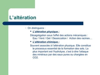 L’altération
– On distinguera :
 L’altération physique :
Désagrégation sous l’effet des actions mécaniques :
Eau / Vent / Gel / Dessiccation / Action des racines…
 L’altération chimique :
Souvent associée à l’altération physique. Elle constitue
le processus essentiel de la formation des sols. La
plus important est l’hydrolyse, c’est à dire l’attaque
des minéraux par des eaux pures ou chargées en
CO2.
 