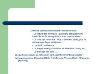 Certaines conditions favorisent l’hydrolyse dont :
- La nature des minéraux : La quartz est quasiment
insoluble les ferromagnésiens sont plus sensibles..
- La taille des minéraux : Plus la taille est petite, plus la
surface spécifique est élevée,
- L’activité bactérienne
- La température (qui favorise les réactions chimiques)
- Le drainage des sols ….
Les particules issues de l’altération sont essentiellement des silicates :
(Minéraux argileux dégradés (Illite) / Transformés (Vermiculites) / N2oformés
(Kaolinite)
 