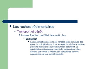  Les roches sédimentaires
– Transport et dépôt
Transport et dépôt
 Ils sera fonction de l’état des particules :
– En solution
En solution
 La concentration des ions est variable selon la nature des
eaux. La précipitation et donc le dépôt de minéraux peut se
produire dès que le seuil de saturation est atteint. La
précipitation est courante dans la formation des roches
salines, par contre la fixation des carbonates par des
organismes est tout aussi fréquente.
 